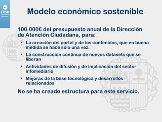 Modelo económico sostenible 100.000€ del presupuesto anual de la Dirección de Atención Ciudadana, para: La creación del portal y de los contenidos, que en buena medida se hace sólo una vez. La construcción continua de nuevos datasets que se liberan Actividades de difusión y de implicación del sector infomediario Mejoras de la base tecnológica y desarrollos relacionados No se ha creado estructura para este servicio. 