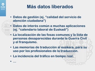 Más datos liberados Datos de gestión (ej. “calidad del servicio de atención ciudadana”) Datos de interés común a muchas aplicaciones (ej. “calendario laboral de Euskadi”) La localización de las fosas comunes y la lista de personas desaparecidas durante la Guerra Civil y el franquismo. Las memorias de traducción al euskera, para su uso por los profesionales de la traducción. La incidencia del tráfico en tiempo real. …  