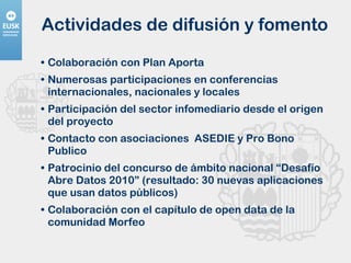 Actividades de difusión y fomento Colaboración con Plan Aporta Numerosas participaciones en conferencias internacionales, nacionales y locales Participación del sector infomediario desde el origen del proyecto Contacto con asociaciones  ASEDIE y Pro Bono Publico Patrocinio del concurso de ámbito nacional “Desafío Abre Datos 2010” (resultado: 30 nuevas aplicaciones que usan datos públicos) Colaboración con el capítulo de open data de la comunidad Morfeo 