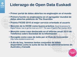 Liderazgo de Open Data Euskadi Primer portal de datos abiertos no-anglosajón en el mundo Primera fuente no-anglosajona en el agregador mundial de datos abiertos públicos de The Guardian Premio FICOD 2010 al mejor servicio orientado al usuario Mención de la OCDE como buena práctica  ( Good Governance for Digital Policies: how to get the most out of ICT. The case of Spain's Plan Avanza. 2010) Mención como caso destacado en el informe anual 2010 de Telefónica sobre Sociedad de la Información Recogido como caso de éxito por el Club de Innovación  (http://www.clubdeinnovacion.es/) A día de hoy, tenemos tantos conjuntos de datos disponibles como la suma de los de las administraciones de Australia y Canadá 