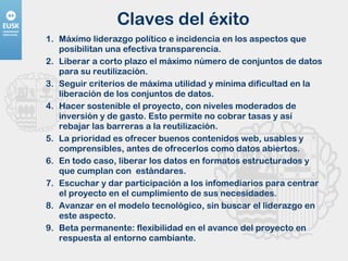 Claves del éxito Máximo liderazgo político e incidencia en los aspectos que posibilitan una efectiva transparencia. Liberar a corto plazo el máximo número de conjuntos de datos para su reutilización. Seguir criterios de máxima utilidad y mínima dificultad en la liberación de los conjuntos de datos. Hacer sostenible el proyecto, con niveles moderados de inversión y de gasto. Esto permite no cobrar tasas y así rebajar las barreras a la reutilización. La prioridad es ofrecer buenos contenidos web, usables y comprensibles, antes de ofrecerlos como datos abiertos. En todo caso, liberar los datos en formatos estructurados y que cumplan con  estándares.  Escuchar y dar participación a los infomediarios para centrar el proyecto en el cumplimiento de sus necesidades. Avanzar en el modelo tecnológico, sin buscar el liderazgo en este aspecto. Beta permanente: flexibilidad en el avance del proyecto en respuesta al entorno cambiante. 