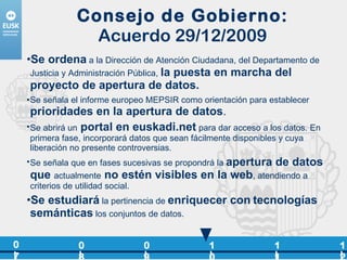 Consejo de Gobierno: Acuerdo 29/12/2009 Se ordena  a la Dirección de Atención Ciudadana, del Departamento de Justicia y Administración Pública,  la puesta en marcha del proyecto de apertura de datos. Se señala el informe europeo MEPSIR como orientación para establecer  prioridades en la apertura de datos . Se abrirá un   portal en euskadi.net  para dar acceso a los datos. En primera fase, incorporará datos que sean fácilmente disponibles y cuya liberación no presente controversias. Se señala que en fases sucesivas se propondrá la  apertura de datos que   actualmente   no estén visibles en la web , atendiendo a criterios de utilidad social. Se estudiará  la pertinencia de  enriquecer con   tecnologías semánticas  los conjuntos de datos. 07 08 09 10 12 11 