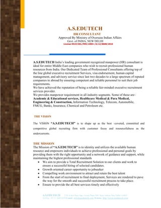 A.S.EDUTECH
                                  HR CONSULTANT
                        Approved By Ministry of Overseas Indian Affairs
                                  Govt. of INDIA, NEW DELHI
                              License 0519/DEL/PER/1000+/6/12/8608/2010




A.S.EDUTECH India’s leading government recognized manpower (HR) consultant is
ideal for entire Middle East companies who wish to recruit professional human
resources from India. Our Dedicated Team of Professional Consultants offering top of
the line global executive recruitment Services, visa endorsement, human capital
management, and advisory service since last two decades to a large spectrum of reputed
companies in abroad by ensuring competent and reliable personnel to suit their job
requirements.
We have achieved the reputation of being a reliable fair-minded executive recruitment
services provider.
We provides manpower requirement in all industry segments. Some of these are–
Academic & Educational services, Healthcare Medical & Para Medical,
Engineering & Construction, Information Technology, Telecom, Automobile,
FMCG, Banks, Insurance, Chemical and Petroleum etc.


THE VISION

The VISION “A.S.EDUTECH” is to shape up as the best –coveted, committed and
competitive global recruiting firm with customer focus and resourcefulness as the
undercurrents.


THE MISSION
The Mission of “A.S.EDUTECH” is to identity and utilizes the available human
resource and empowers individuals to achieve professional and personal goals by
providing them with the right opportunity and a network of guidance and support, while
maintaining the highest professional standards
    • We aim to provide a Total Recruitment Solution to our clients and work to
       ensure a successful hiring of selected candidates.
    • Growth oriented career opportunity to jobseeker
    • Compelling work environment to attract and retain the best talent
    • From the start of recruitment to final deployment, Services are rendered to pave
       the way for the smooth and successful recruitment process to take place.
    • Ensure to provide the all best services timely and effectively


       A.S.EDUTECH             2/30 A first floor Opp. Crown Plaza NFC Sarai Jullena New Delhi-110025
       Tel/Fax: +91 11 2692 6224 E-mail info@asedutech.com Website: http://www.asedutech.com
 