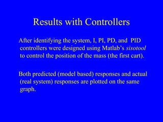 Results with Controllers
After identifying the system, I, PI, PD, and PID
controllers were designed using Matlab’s sisotool
to control the position of the mass (the first cart).
Both predicted (model based) responses and actual
(real system) responses are plotted on the same
graph.
 