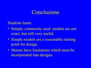 Conclusions
Students learn:
• Simple, commonly used models are not
exact, but still very useful.
• Simple models are a reasonable starting
point for design.
• Motors have limitations which must be
incorporated into designs.
 