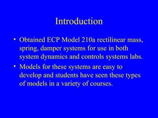 Introduction
• Obtained ECP Model 210a rectilinear mass,
spring, damper systems for use in both
system dynamics and controls systems labs.
• Models for these systems are easy to
develop and students have seen these types
of models in a variety of courses.
 