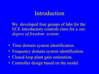 Introduction
We developed four groups of labs for the
ECE introductory controls class for a one
degree of freedom system:
• Time domain system identification.
• Frequency domain system identification.
• Closed loop plant gain estimation.
• Controller design based on the model.
 