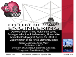 Session 1166 June 19, 2006 ASEE Annual Conference  & Exposition 2006 Development of Online Multimedia based Prototype e-Lecture Interface using Human-like Animated Pedagogical Agents for Effective Dissemination of the Finite Element Method Joseph J. Rencis * , Javed Alam ** Seshadhar V. Aluri * * University of Arkansas, Fayetteville, Arkansas. ** Youngstown State University, Ohio. 