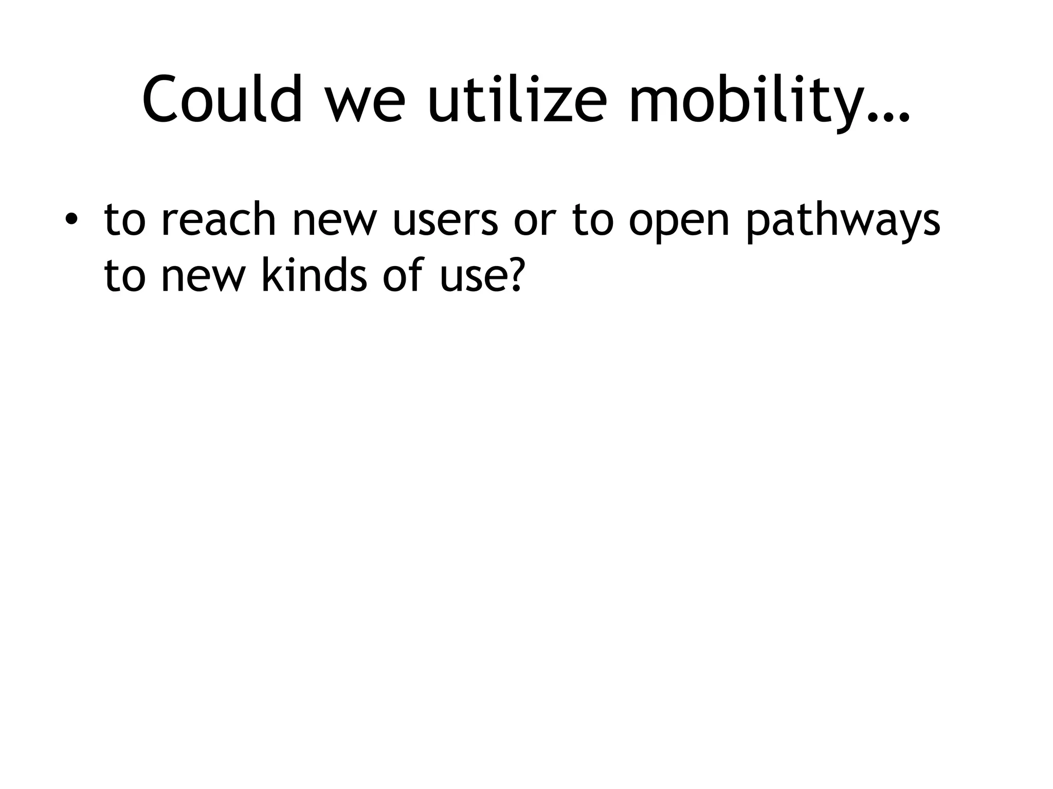 Could we utilize mobility…
• to reach new users or to open pathways
  to new kinds of use?
 