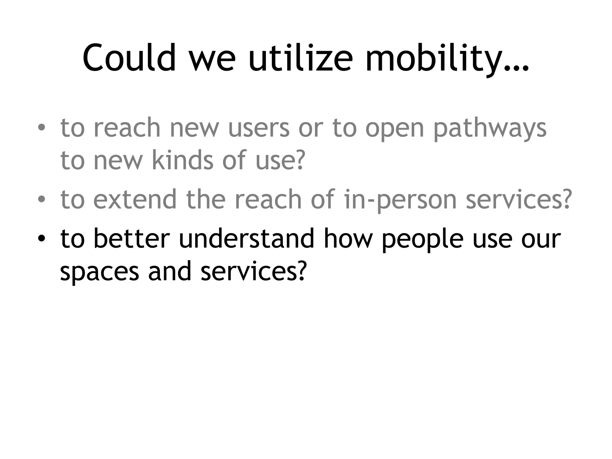 Could we utilize mobility…
• to reach new users or to open pathways
  to new kinds of use?
• to extend the reach of in-person services?
• to better understand how people use our
  spaces and services?
 
