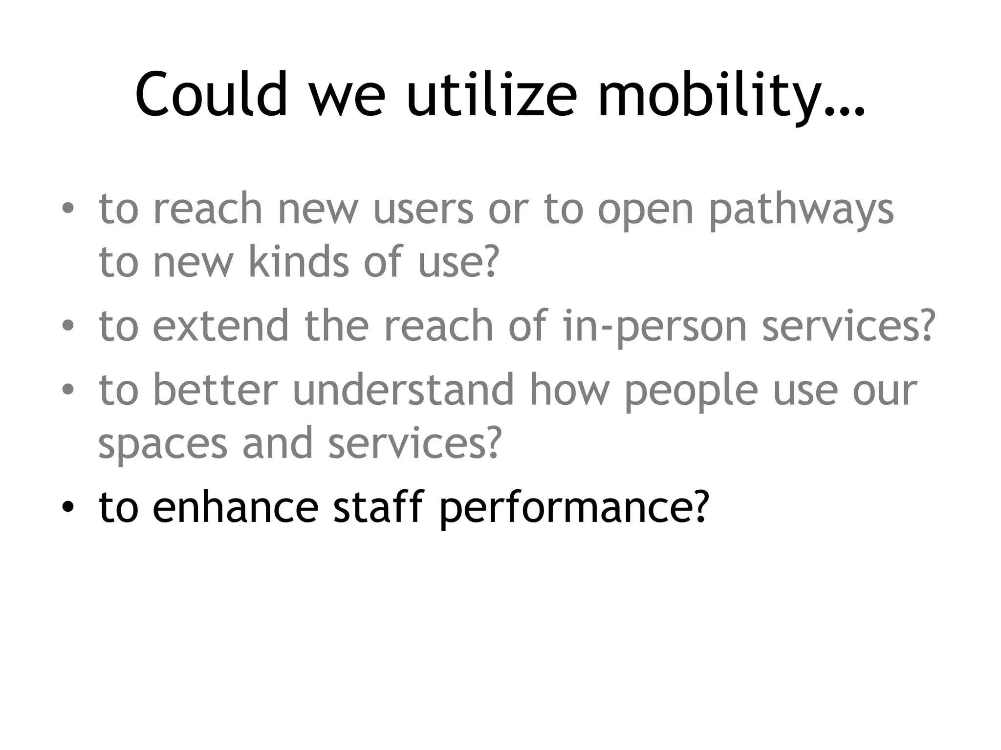 Could we utilize mobility…
• to reach new users or to open pathways
  to new kinds of use?
• to extend the reach of in-person services?
• to better understand how people use our
  spaces and services?
• to enhance staff performance?
 