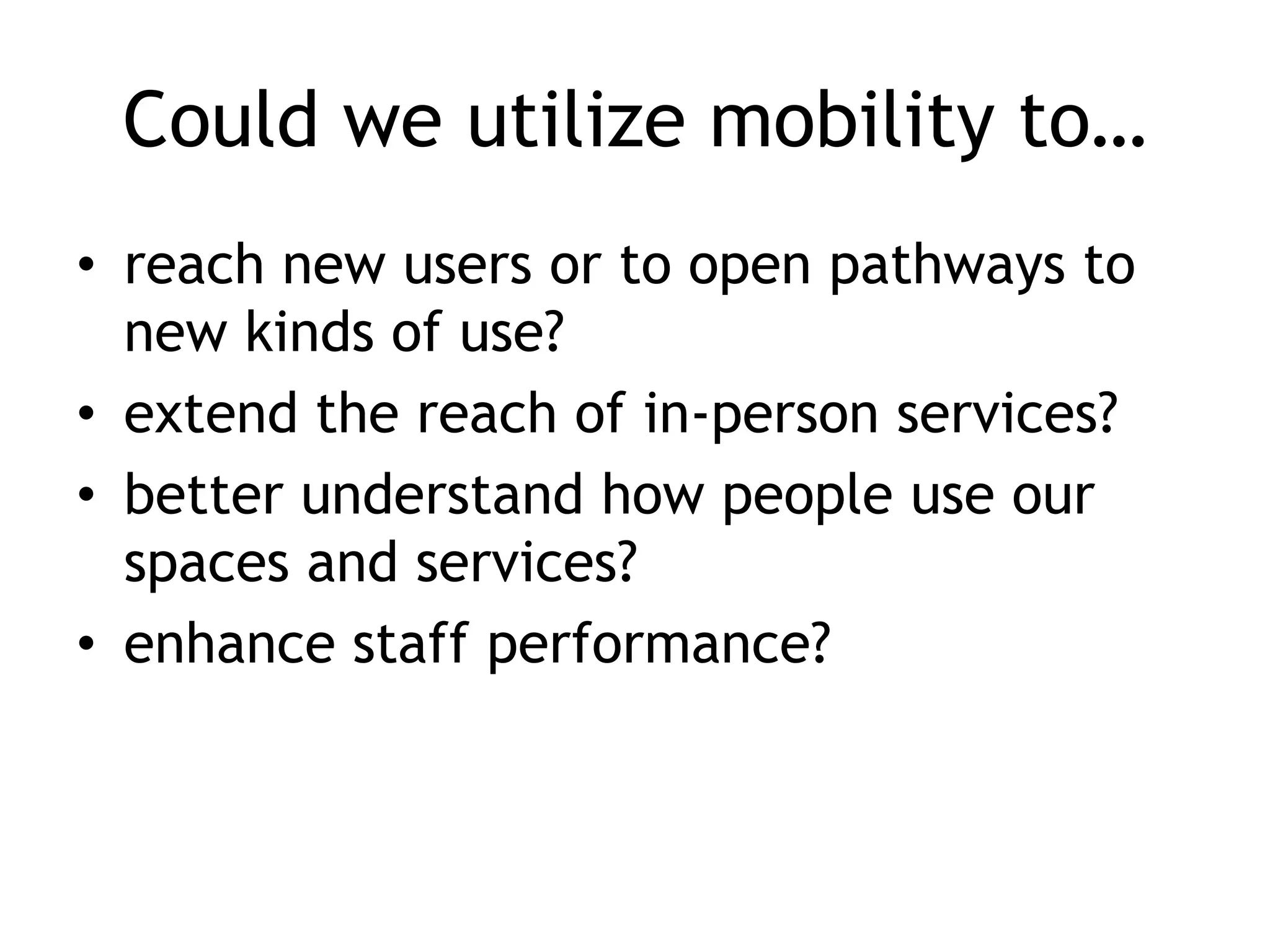 Could we utilize mobility to…
• reach new users or to open pathways to
  new kinds of use?
• extend the reach of in-person services?
• better understand how people use our
  spaces and services?
• enhance staff performance?
 