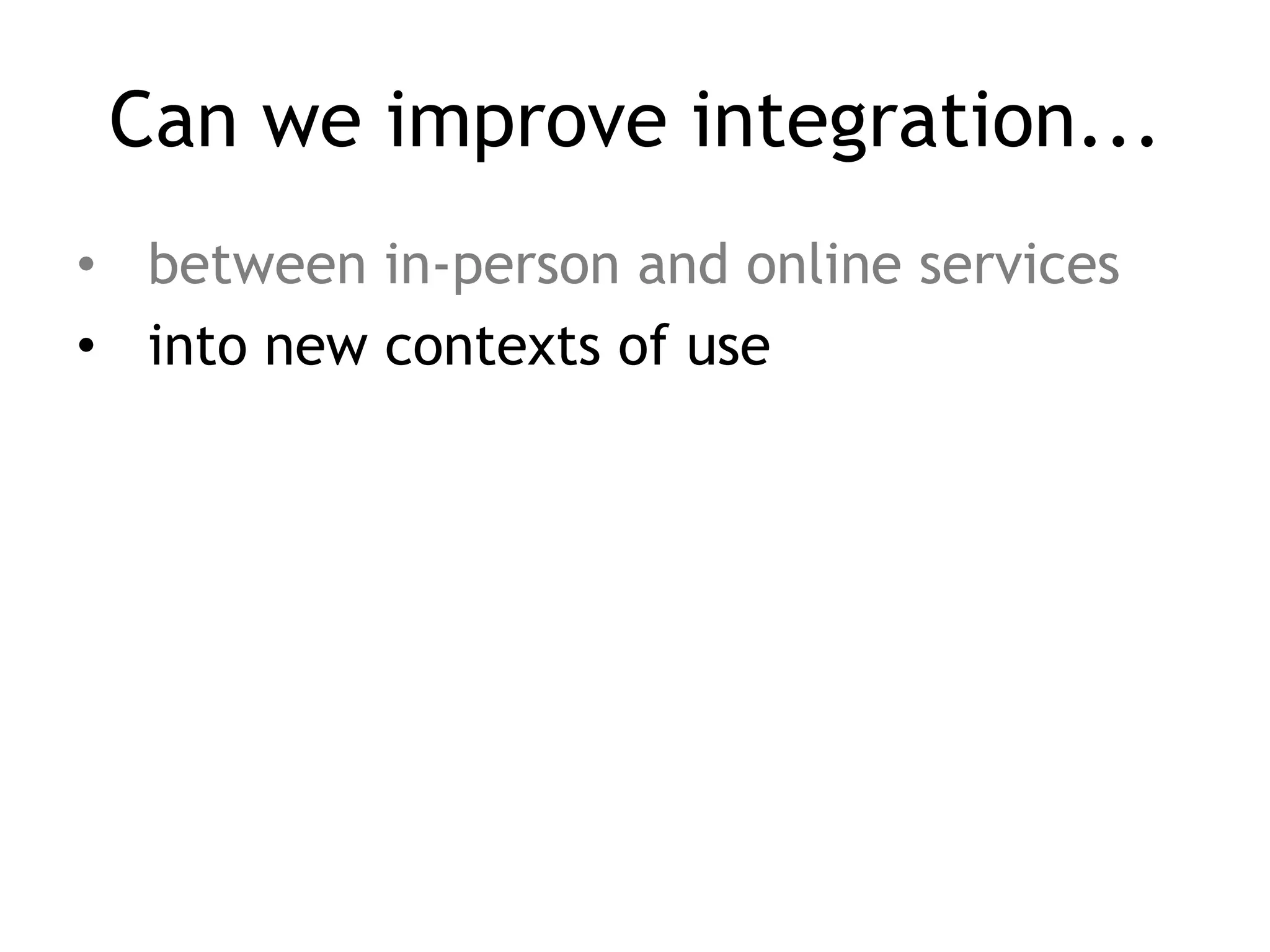 Can we improve integration...
• between in-person and online services
• into new contexts of use
 