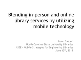Blending in-person and online
   library services by utilizing
            mobile technology

                                       Jason Casden
           North Carolina State University Libraries
   ASEE - Mobile Strategies for Engineering Libraries
                                     June 13th, 2012
 