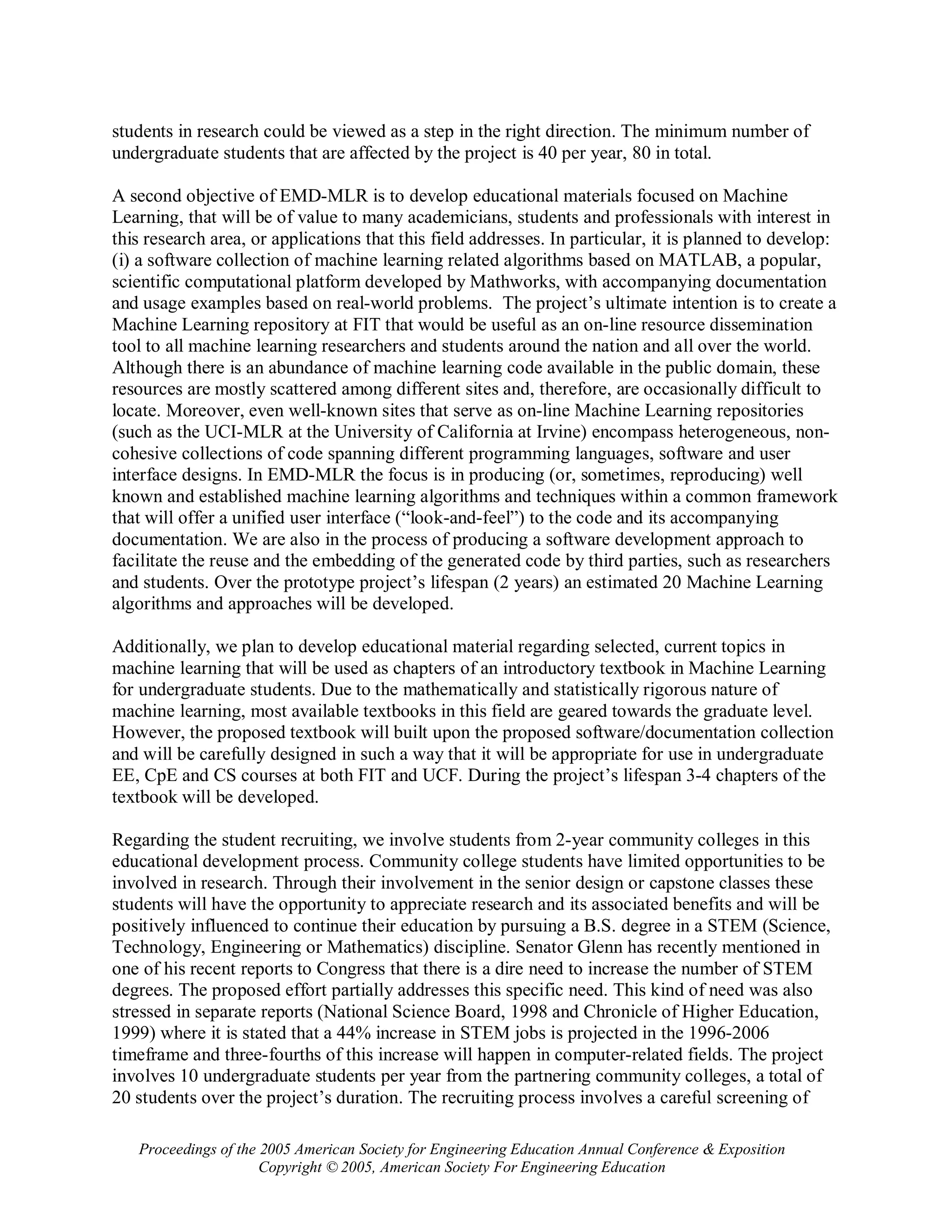 students in research could be viewed as a step in the right direction. The minimum number of
undergraduate students that are affected by the project is 40 per year, 80 in total.

A second objective of EMD-MLR is to develop educational materials focused on Machine
Learning, that will be of value to many academicians, students and professionals with interest in
this research area, or applications that this field addresses. In particular, it is planned to develop:
(i) a software collection of machine learning related algorithms based on MATLAB, a popular,
scientific computational platform developed by Mathworks, with accompanying documentation
and usage examples based on real-world problems. The project’s ultimate intention is to create a
Machine Learning repository at FIT that would be useful as an on-line resource dissemination
tool to all machine learning researchers and students around the nation and all over the world.
Although there is an abundance of machine learning code available in the public domain, these
resources are mostly scattered among different sites and, therefore, are occasionally difficult to
locate. Moreover, even well-known sites that serve as on-line Machine Learning repositories
(such as the UCI-MLR at the University of California at Irvine) encompass heterogeneous, non-
cohesive collections of code spanning different programming languages, software and user
interface designs. In EMD-MLR the focus is in producing (or, sometimes, reproducing) well
known and established machine learning algorithms and techniques within a common framework
that will offer a unified user interface (“look-and-feel”) to the code and its accompanying
documentation. We are also in the process of producing a software development approach to
facilitate the reuse and the embedding of the generated code by third parties, such as researchers
and students. Over the prototype project’s lifespan (2 years) an estimated 20 Machine Learning
algorithms and approaches will be developed.

Additionally, we plan to develop educational material regarding selected, current topics in
machine learning that will be used as chapters of an introductory textbook in Machine Learning
for undergraduate students. Due to the mathematically and statistically rigorous nature of
machine learning, most available textbooks in this field are geared towards the graduate level.
However, the proposed textbook will built upon the proposed software/documentation collection
and will be carefully designed in such a way that it will be appropriate for use in undergraduate
EE, CpE and CS courses at both FIT and UCF. During the project’s lifespan 3-4 chapters of the
textbook will be developed.

Regarding the student recruiting, we involve students from 2-year community colleges in this
educational development process. Community college students have limited opportunities to be
involved in research. Through their involvement in the senior design or capstone classes these
students will have the opportunity to appreciate research and its associated benefits and will be
positively influenced to continue their education by pursuing a B.S. degree in a STEM (Science,
Technology, Engineering or Mathematics) discipline. Senator Glenn has recently mentioned in
one of his recent reports to Congress that there is a dire need to increase the number of STEM
degrees. The proposed effort partially addresses this specific need. This kind of need was also
stressed in separate reports (National Science Board, 1998 and Chronicle of Higher Education,
1999) where it is stated that a 44% increase in STEM jobs is projected in the 1996-2006
timeframe and three-fourths of this increase will happen in computer-related fields. The project
involves 10 undergraduate students per year from the partnering community colleges, a total of
20 students over the project’s duration. The recruiting process involves a careful screening of

   Proceedings of the 2005 American Society for Engineering Education Annual Conference & Exposition
                      Copyright © 2005, American Society For Engineering Education
 