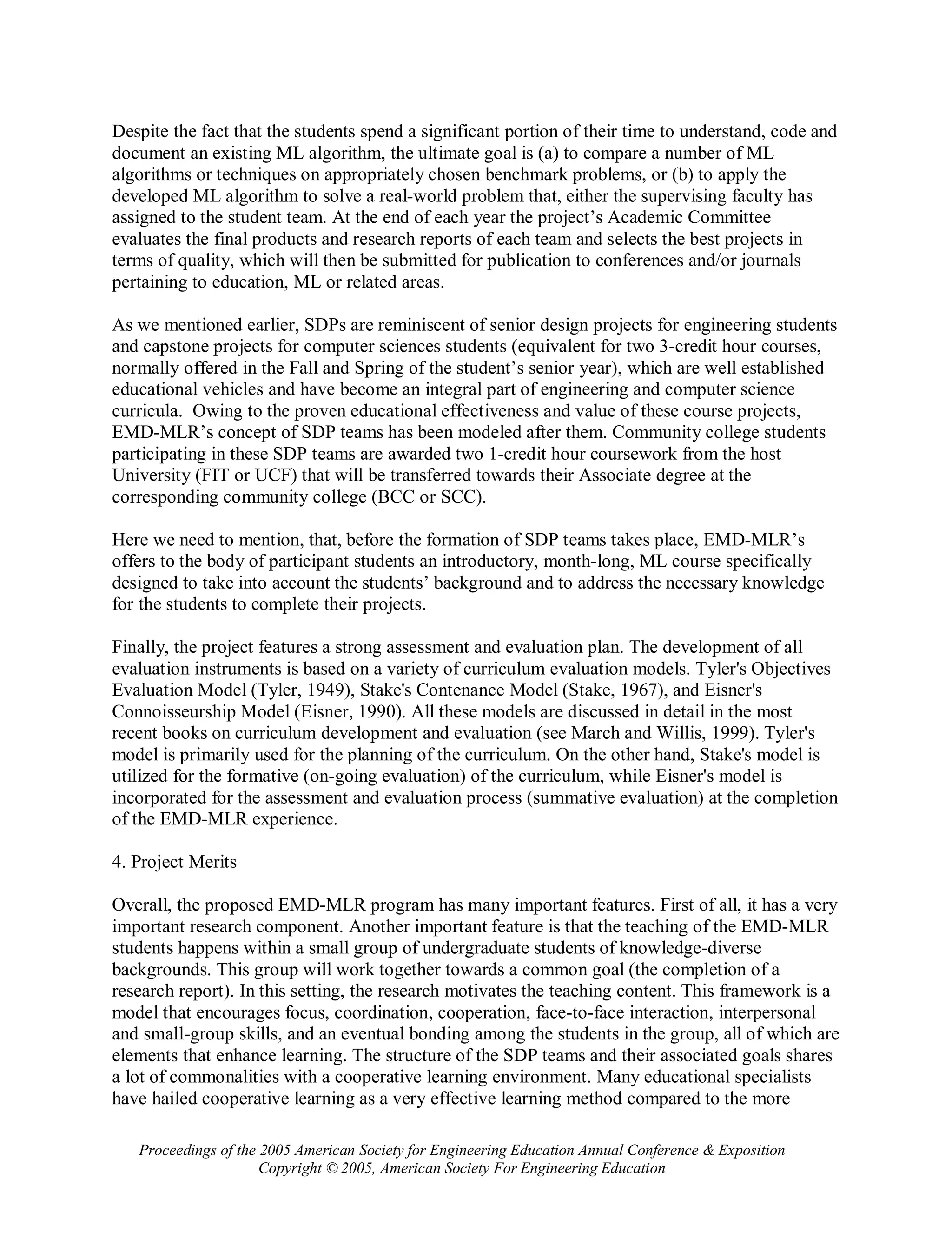 Despite the fact that the students spend a significant portion of their time to understand, code and
document an existing ML algorithm, the ultimate goal is (a) to compare a number of ML
algorithms or techniques on appropriately chosen benchmark problems, or (b) to apply the
developed ML algorithm to solve a real-world problem that, either the supervising faculty has
assigned to the student team. At the end of each year the project’s Academic Committee
evaluates the final products and research reports of each team and selects the best projects in
terms of quality, which will then be submitted for publication to conferences and/or journals
pertaining to education, ML or related areas.

As we mentioned earlier, SDPs are reminiscent of senior design projects for engineering students
and capstone projects for computer sciences students (equivalent for two 3-credit hour courses,
normally offered in the Fall and Spring of the student’s senior year), which are well established
educational vehicles and have become an integral part of engineering and computer science
curricula. Owing to the proven educational effectiveness and value of these course projects,
EMD-MLR’s concept of SDP teams has been modeled after them. Community college students
participating in these SDP teams are awarded two 1-credit hour coursework from the host
University (FIT or UCF) that will be transferred towards their Associate degree at the
corresponding community college (BCC or SCC).

Here we need to mention, that, before the formation of SDP teams takes place, EMD-MLR’s
offers to the body of participant students an introductory, month-long, ML course specifically
designed to take into account the students’ background and to address the necessary knowledge
for the students to complete their projects.

Finally, the project features a strong assessment and evaluation plan. The development of all
evaluation instruments is based on a variety of curriculum evaluation models. Tyler's Objectives
Evaluation Model (Tyler, 1949), Stake's Contenance Model (Stake, 1967), and Eisner's
Connoisseurship Model (Eisner, 1990). All these models are discussed in detail in the most
recent books on curriculum development and evaluation (see March and Willis, 1999). Tyler's
model is primarily used for the planning of the curriculum. On the other hand, Stake's model is
utilized for the formative (on-going evaluation) of the curriculum, while Eisner's model is
incorporated for the assessment and evaluation process (summative evaluation) at the completion
of the EMD-MLR experience.

4. Project Merits

Overall, the proposed EMD-MLR program has many important features. First of all, it has a very
important research component. Another important feature is that the teaching of the EMD-MLR
students happens within a small group of undergraduate students of knowledge-diverse
backgrounds. This group will work together towards a common goal (the completion of a
research report). In this setting, the research motivates the teaching content. This framework is a
model that encourages focus, coordination, cooperation, face-to-face interaction, interpersonal
and small-group skills, and an eventual bonding among the students in the group, all of which are
elements that enhance learning. The structure of the SDP teams and their associated goals shares
a lot of commonalities with a cooperative learning environment. Many educational specialists
have hailed cooperative learning as a very effective learning method compared to the more

   Proceedings of the 2005 American Society for Engineering Education Annual Conference & Exposition
                      Copyright © 2005, American Society For Engineering Education
 