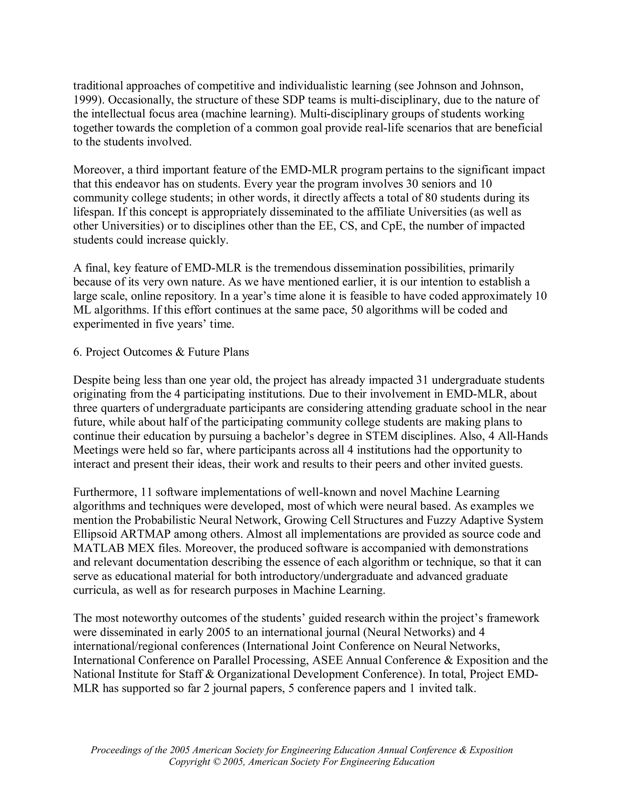 traditional approaches of competitive and individualistic learning (see Johnson and Johnson,
1999). Occasionally, the structure of these SDP teams is multi-disciplinary, due to the nature of
the intellectual focus area (machine learning). Multi-disciplinary groups of students working
together towards the completion of a common goal provide real-life scenarios that are beneficial
to the students involved.

Moreover, a third important feature of the EMD-MLR program pertains to the significant impact
that this endeavor has on students. Every year the program involves 30 seniors and 10
community college students; in other words, it directly affects a total of 80 students during its
lifespan. If this concept is appropriately disseminated to the affiliate Universities (as well as
other Universities) or to disciplines other than the EE, CS, and CpE, the number of impacted
students could increase quickly.

A final, key feature of EMD-MLR is the tremendous dissemination possibilities, primarily
because of its very own nature. As we have mentioned earlier, it is our intention to establish a
large scale, online repository. In a year’s time alone it is feasible to have coded approximately 10
ML algorithms. If this effort continues at the same pace, 50 algorithms will be coded and
experimented in five years’ time.

6. Project Outcomes & Future Plans

Despite being less than one year old, the project has already impacted 31 undergraduate students
originating from the 4 participating institutions. Due to their involvement in EMD-MLR, about
three quarters of undergraduate participants are considering attending graduate school in the near
future, while about half of the participating community college students are making plans to
continue their education by pursuing a bachelor’s degree in STEM disciplines. Also, 4 All-Hands
Meetings were held so far, where participants across all 4 institutions had the opportunity to
interact and present their ideas, their work and results to their peers and other invited guests.

Furthermore, 11 software implementations of well-known and novel Machine Learning
algorithms and techniques were developed, most of which were neural based. As examples we
mention the Probabilistic Neural Network, Growing Cell Structures and Fuzzy Adaptive System
Ellipsoid ARTMAP among others. Almost all implementations are provided as source code and
MATLAB MEX files. Moreover, the produced software is accompanied with demonstrations
and relevant documentation describing the essence of each algorithm or technique, so that it can
serve as educational material for both introductory/undergraduate and advanced graduate
curricula, as well as for research purposes in Machine Learning.

The most noteworthy outcomes of the students’ guided research within the project’s framework
were disseminated in early 2005 to an international journal (Neural Networks) and 4
international/regional conferences (International Joint Conference on Neural Networks,
International Conference on Parallel Processing, ASEE Annual Conference & Exposition and the
National Institute for Staff & Organizational Development Conference). In total, Project EMD-
MLR has supported so far 2 journal papers, 5 conference papers and 1 invited talk.




   Proceedings of the 2005 American Society for Engineering Education Annual Conference & Exposition
                      Copyright © 2005, American Society For Engineering Education
 