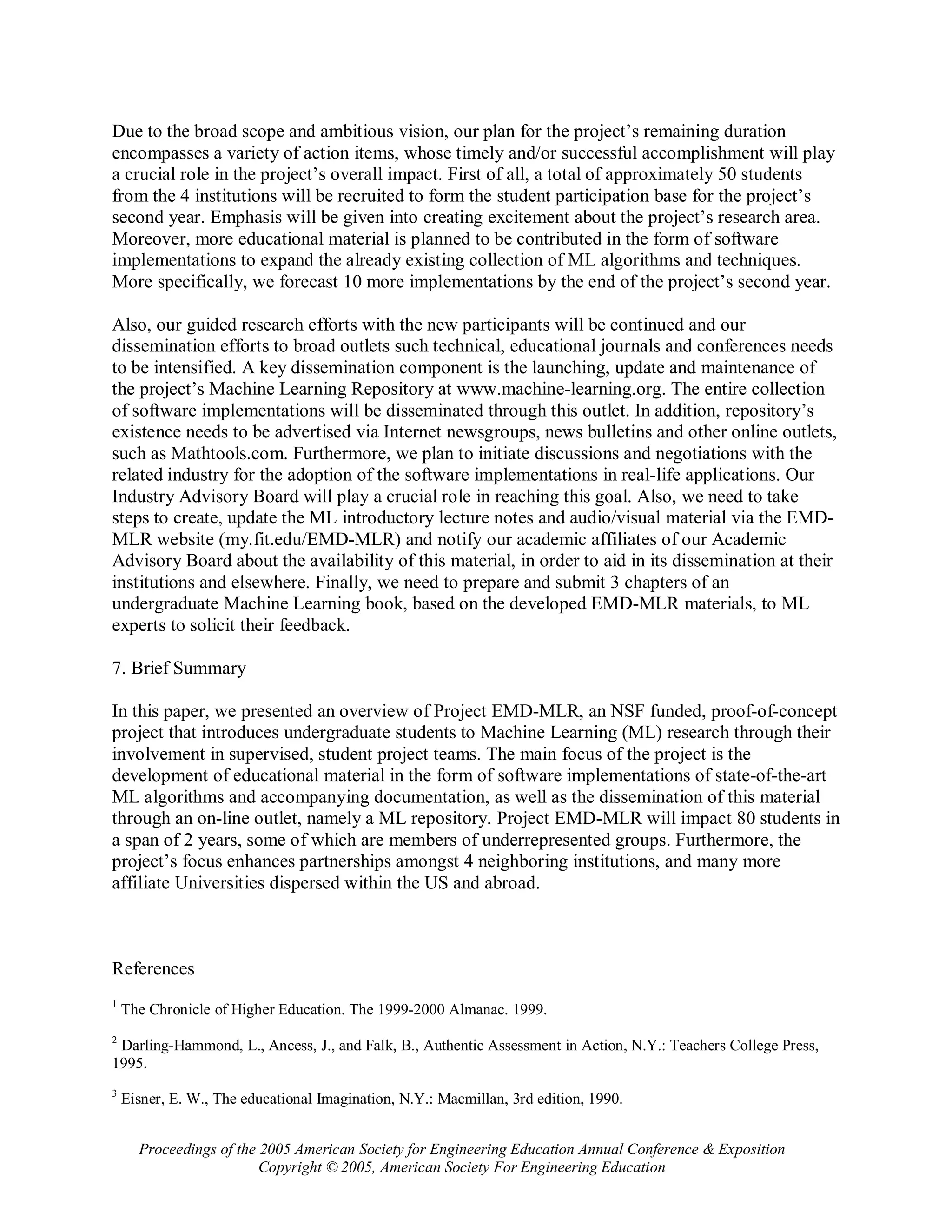 Due to the broad scope and ambitious vision, our plan for the project’s remaining duration
encompasses a variety of action items, whose timely and/or successful accomplishment will play
a crucial role in the project’s overall impact. First of all, a total of approximately 50 students
from the 4 institutions will be recruited to form the student participation base for the project’s
second year. Emphasis will be given into creating excitement about the project’s research area.
Moreover, more educational material is planned to be contributed in the form of software
implementations to expand the already existing collection of ML algorithms and techniques.
More specifically, we forecast 10 more implementations by the end of the project’s second year.

Also, our guided research efforts with the new participants will be continued and our
dissemination efforts to broad outlets such technical, educational journals and conferences needs
to be intensified. A key dissemination component is the launching, update and maintenance of
the project’s Machine Learning Repository at www.machine-learning.org. The entire collection
of software implementations will be disseminated through this outlet. In addition, repository’s
existence needs to be advertised via Internet newsgroups, news bulletins and other online outlets,
such as Mathtools.com. Furthermore, we plan to initiate discussions and negotiations with the
related industry for the adoption of the software implementations in real-life applications. Our
Industry Advisory Board will play a crucial role in reaching this goal. Also, we need to take
steps to create, update the ML introductory lecture notes and audio/visual material via the EMD-
MLR website (my.fit.edu/EMD-MLR) and notify our academic affiliates of our Academic
Advisory Board about the availability of this material, in order to aid in its dissemination at their
institutions and elsewhere. Finally, we need to prepare and submit 3 chapters of an
undergraduate Machine Learning book, based on the developed EMD-MLR materials, to ML
experts to solicit their feedback.

7. Brief Summary

In this paper, we presented an overview of Project EMD-MLR, an NSF funded, proof-of-concept
project that introduces undergraduate students to Machine Learning (ML) research through their
involvement in supervised, student project teams. The main focus of the project is the
development of educational material in the form of software implementations of state-of-the-art
ML algorithms and accompanying documentation, as well as the dissemination of this material
through an on-line outlet, namely a ML repository. Project EMD-MLR will impact 80 students in
a span of 2 years, some of which are members of underrepresented groups. Furthermore, the
project’s focus enhances partnerships amongst 4 neighboring institutions, and many more
affiliate Universities dispersed within the US and abroad.



References
1
    The Chronicle of Higher Education. The 1999-2000 Almanac. 1999.
2
 Darling-Hammond, L., Ancess, J., and Falk, B., Authentic Assessment in Action, N.Y.: Teachers College Press,
1995.
3
    Eisner, E. W., The educational Imagination, N.Y.: Macmillan, 3rd edition, 1990.


      Proceedings of the 2005 American Society for Engineering Education Annual Conference & Exposition
                         Copyright © 2005, American Society For Engineering Education
 
