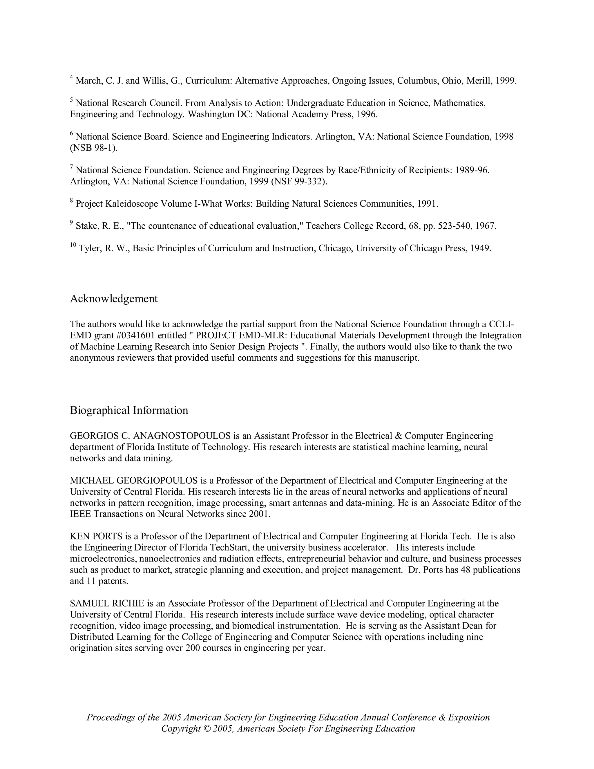 4
    March, C. J. and Willis, G., Curriculum: Alternative Approaches, Ongoing Issues, Columbus, Ohio, Merill, 1999.
5
 National Research Council. From Analysis to Action: Undergraduate Education in Science, Mathematics,
Engineering and Technology. Washington DC: National Academy Press, 1996.
6
 National Science Board. Science and Engineering Indicators. Arlington, VA: National Science Foundation, 1998
(NSB 98-1).
7
 National Science Foundation. Science and Engineering Degrees by Race/Ethnicity of Recipients: 1989-96.
Arlington, VA: National Science Foundation, 1999 (NSF 99-332).
8
    Project Kaleidoscope Volume I-What Works: Building Natural Sciences Communities, 1991.
9
    Stake, R. E., "The countenance of educational evaluation," Teachers College Record, 68, pp. 523-540, 1967.
10
     Tyler, R. W., Basic Principles of Curriculum and Instruction, Chicago, University of Chicago Press, 1949.




Acknowledgement

The authors would like to acknowledge the partial support from the National Science Foundation through a CCLI-
EMD grant #0341601 entitled " PROJECT EMD-MLR: Educational Materials Development through the Integration
of Machine Learning Research into Senior Design Projects ". Finally, the authors would also like to thank the two
anonymous reviewers that provided useful comments and suggestions for this manuscript.




Biographical Information

GEORGIOS C. ANAGNOSTOPOULOS is an Assistant Professor in the Electrical & Computer Engineering
department of Florida Institute of Technology. His research interests are statistical machine learning, neural
networks and data mining.

MICHAEL GEORGIOPOULOS is a Professor of the Department of Electrical and Computer Engineering at the
University of Central Florida. His research interests lie in the areas of neural networks and applications of neural
networks in pattern recognition, image processing, smart antennas and data-mining. He is an Associate Editor of the
IEEE Transactions on Neural Networks since 2001.

KEN PORTS is a Professor of the Department of Electrical and Computer Engineering at Florida Tech. He is also
the Engineering Director of Florida TechStart, the university business accelerator. His interests include
microelectronics, nanoelectronics and radiation effects, entrepreneurial behavior and culture, and business processes
such as product to market, strategic planning and execution, and project management. Dr. Ports has 48 publications
and 11 patents.

SAMUEL RICHIE is an Associate Professor of the Department of Electrical and Computer Engineering at the
University of Central Florida. His research interests include surface wave device modeling, optical character
recognition, video image processing, and biomedical instrumentation. He is serving as the Assistant Dean for
Distributed Learning for the College of Engineering and Computer Science with operations including nine
origination sites serving over 200 courses in engineering per year.




       Proceedings of the 2005 American Society for Engineering Education Annual Conference & Exposition
                          Copyright © 2005, American Society For Engineering Education
 