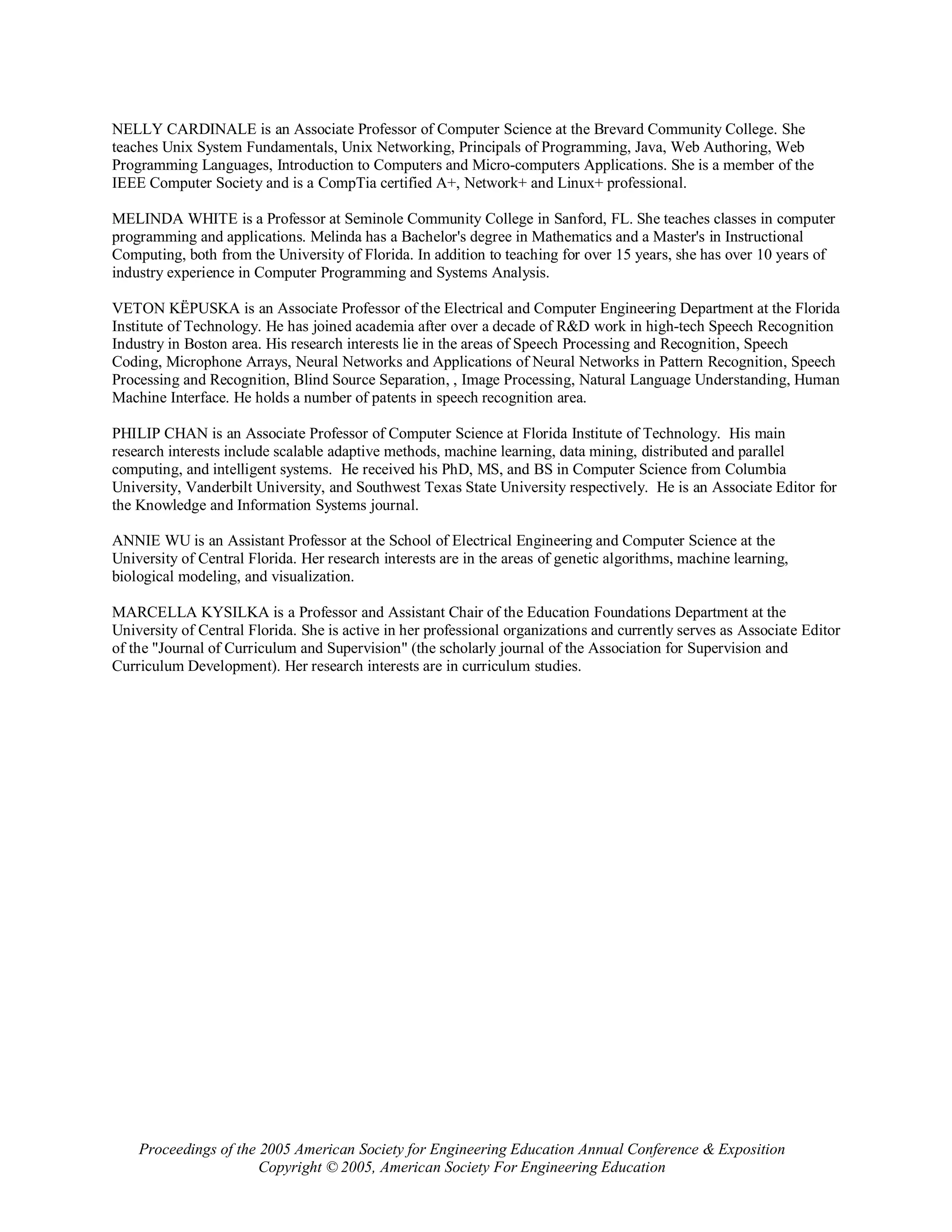 NELLY CARDINALE is an Associate Professor of Computer Science at the Brevard Community College. She
teaches Unix System Fundamentals, Unix Networking, Principals of Programming, Java, Web Authoring, Web
Programming Languages, Introduction to Computers and Micro-computers Applications. She is a member of the
IEEE Computer Society and is a CompTia certified A+, Network+ and Linux+ professional.

MELINDA WHITE is a Professor at Seminole Community College in Sanford, FL. She teaches classes in computer
programming and applications. Melinda has a Bachelor's degree in Mathematics and a Master's in Instructional
Computing, both from the University of Florida. In addition to teaching for over 15 years, she has over 10 years of
industry experience in Computer Programming and Systems Analysis.

VETON KËPUSKA is an Associate Professor of the Electrical and Computer Engineering Department at the Florida
Institute of Technology. He has joined academia after over a decade of R&D work in high-tech Speech Recognition
Industry in Boston area. His research interests lie in the areas of Speech Processing and Recognition, Speech
Coding, Microphone Arrays, Neural Networks and Applications of Neural Networks in Pattern Recognition, Speech
Processing and Recognition, Blind Source Separation, , Image Processing, Natural Language Understanding, Human
Machine Interface. He holds a number of patents in speech recognition area.

PHILIP CHAN is an Associate Professor of Computer Science at Florida Institute of Technology. His main
research interests include scalable adaptive methods, machine learning, data mining, distributed and parallel
computing, and intelligent systems. He received his PhD, MS, and BS in Computer Science from Columbia
University, Vanderbilt University, and Southwest Texas State University respectively. He is an Associate Editor for
the Knowledge and Information Systems journal.

ANNIE WU is an Assistant Professor at the School of Electrical Engineering and Computer Science at the
University of Central Florida. Her research interests are in the areas of genetic algorithms, machine learning,
biological modeling, and visualization.

MARCELLA KYSILKA is a Professor and Assistant Chair of the Education Foundations Department at the
University of Central Florida. She is active in her professional organizations and currently serves as Associate Editor
of the "Journal of Curriculum and Supervision" (the scholarly journal of the Association for Supervision and
Curriculum Development). Her research interests are in curriculum studies.




    Proceedings of the 2005 American Society for Engineering Education Annual Conference & Exposition
                       Copyright © 2005, American Society For Engineering Education
 