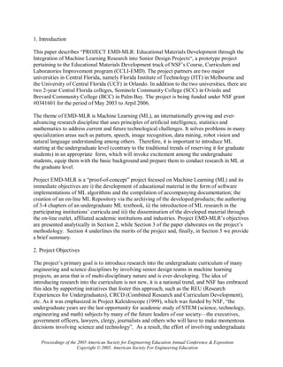 1. Introduction

This paper describes “PROJECT EMD-MLR: Educational Materials Development through the
Integration of Machine Learning Research into Senior Design Projects“, a prototype project
pertaining to the Educational Materials Development track of NSF’s Course, Curriculum and
Laboratories Improvement program (CCLI-EMD). The project partners are two major
universities in Central Florida, namely Florida Institute of Technology (FIT) in Melbourne and
the University of Central Florida (UCF) in Orlando. In addition to the two universities, there are
two 2-year Central Florida colleges, Seminole Community College (SCC) in Oviedo and
Brevard Community College (BCC) in Palm Bay. The project is being funded under NSF grant
#0341601 for the period of May 2003 to Arpil 2006.

The theme of EMD-MLR is Machine Learning (ML), an internationally growing and ever-
advancing research discipline that uses principles of artificial intelligence, statistics and
mathematics to address current and future technological challenges. It solves problems in many
specialization areas such as pattern, speech, image recognition, data mining, robot vision and
natural language understanding among others. Therefore, it is important to introduce ML
starting at the undergraduate level (contrary to the traditional trends of reserving it for graduate
students) in an appropriate form, which will invoke excitement among the undergraduate
students, equip them with the basic background and prepare them to conduct research in ML at
the graduate level.

Project EMD-MLR is a “proof-of-concept” project focused on Machine Learning (ML) and its
immediate objectives are i) the development of educational material in the form of software
implementations of ML algorithms and the compilation of accompanying documentation; the
creation of an on-line ML Repository via the archiving of the developed products; the authoring
of 3-4 chapters of an undergraduate ML textbook, ii) the introduction of ML research in the
participating institutions’ curricula and iii) the dissemination of the developed material through
the on-line outlet, affiliated academic institutions and industries. Project EMD-MLR’s objectives
are presented analytically in Section 2, while Section 3 of the paper elaborates on the project’s
methodology. Section 4 underlines the merits of the project and, finally, in Section 5 we provide
a brief summary.

2. Project Objectives

The project’s primary goal is to introduce research into the undergraduate curriculum of many
engineering and science disciplines by involving senior design teams in machine learning
projects, an area that is of multi-disciplinary nature and is ever-developing. The idea of
introducing research into the curriculum is not new, it is a national trend, and NSF has embraced
this idea by supporting initiatives that foster this approach, such as the REU (Research
Experiences for Undergraduates), CRCD (Combined Research and Curriculum Development),
etc. As it was emphasized in Project Kaleidoscope (1999), which was funded by NSF, “the
undergraduate years are the last opportunity for academic study of STEM (science, technology,
engineering and math) subjects by many of the future leaders of our society—the executives,
government officers, lawyers, clergy, journalists and others who will have to make momentous
decisions involving science and technology”. As a result, the effort of involving undergraduate

   Proceedings of the 2005 American Society for Engineering Education Annual Conference & Exposition
                      Copyright © 2005, American Society For Engineering Education
 