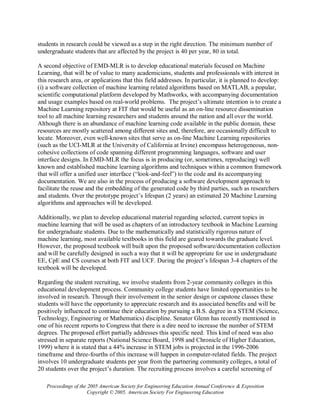 students in research could be viewed as a step in the right direction. The minimum number of
undergraduate students that are affected by the project is 40 per year, 80 in total.

A second objective of EMD-MLR is to develop educational materials focused on Machine
Learning, that will be of value to many academicians, students and professionals with interest in
this research area, or applications that this field addresses. In particular, it is planned to develop:
(i) a software collection of machine learning related algorithms based on MATLAB, a popular,
scientific computational platform developed by Mathworks, with accompanying documentation
and usage examples based on real-world problems. The project’s ultimate intention is to create a
Machine Learning repository at FIT that would be useful as an on-line resource dissemination
tool to all machine learning researchers and students around the nation and all over the world.
Although there is an abundance of machine learning code available in the public domain, these
resources are mostly scattered among different sites and, therefore, are occasionally difficult to
locate. Moreover, even well-known sites that serve as on-line Machine Learning repositories
(such as the UCI-MLR at the University of California at Irvine) encompass heterogeneous, non-
cohesive collections of code spanning different programming languages, software and user
interface designs. In EMD-MLR the focus is in producing (or, sometimes, reproducing) well
known and established machine learning algorithms and techniques within a common framework
that will offer a unified user interface (“look-and-feel”) to the code and its accompanying
documentation. We are also in the process of producing a software development approach to
facilitate the reuse and the embedding of the generated code by third parties, such as researchers
and students. Over the prototype project’s lifespan (2 years) an estimated 20 Machine Learning
algorithms and approaches will be developed.

Additionally, we plan to develop educational material regarding selected, current topics in
machine learning that will be used as chapters of an introductory textbook in Machine Learning
for undergraduate students. Due to the mathematically and statistically rigorous nature of
machine learning, most available textbooks in this field are geared towards the graduate level.
However, the proposed textbook will built upon the proposed software/documentation collection
and will be carefully designed in such a way that it will be appropriate for use in undergraduate
EE, CpE and CS courses at both FIT and UCF. During the project’s lifespan 3-4 chapters of the
textbook will be developed.

Regarding the student recruiting, we involve students from 2-year community colleges in this
educational development process. Community college students have limited opportunities to be
involved in research. Through their involvement in the senior design or capstone classes these
students will have the opportunity to appreciate research and its associated benefits and will be
positively influenced to continue their education by pursuing a B.S. degree in a STEM (Science,
Technology, Engineering or Mathematics) discipline. Senator Glenn has recently mentioned in
one of his recent reports to Congress that there is a dire need to increase the number of STEM
degrees. The proposed effort partially addresses this specific need. This kind of need was also
stressed in separate reports (National Science Board, 1998 and Chronicle of Higher Education,
1999) where it is stated that a 44% increase in STEM jobs is projected in the 1996-2006
timeframe and three-fourths of this increase will happen in computer-related fields. The project
involves 10 undergraduate students per year from the partnering community colleges, a total of
20 students over the project’s duration. The recruiting process involves a careful screening of

   Proceedings of the 2005 American Society for Engineering Education Annual Conference & Exposition
                      Copyright © 2005, American Society For Engineering Education
 