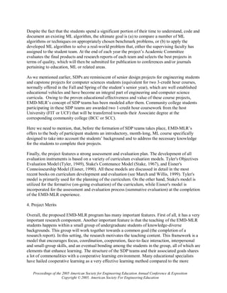 Despite the fact that the students spend a significant portion of their time to understand, code and
document an existing ML algorithm, the ultimate goal is (a) to compare a number of ML
algorithms or techniques on appropriately chosen benchmark problems, or (b) to apply the
developed ML algorithm to solve a real-world problem that, either the supervising faculty has
assigned to the student team. At the end of each year the project’s Academic Committee
evaluates the final products and research reports of each team and selects the best projects in
terms of quality, which will then be submitted for publication to conferences and/or journals
pertaining to education, ML or related areas.

As we mentioned earlier, SDPs are reminiscent of senior design projects for engineering students
and capstone projects for computer sciences students (equivalent for two 3-credit hour courses,
normally offered in the Fall and Spring of the student’s senior year), which are well established
educational vehicles and have become an integral part of engineering and computer science
curricula. Owing to the proven educational effectiveness and value of these course projects,
EMD-MLR’s concept of SDP teams has been modeled after them. Community college students
participating in these SDP teams are awarded two 1-credit hour coursework from the host
University (FIT or UCF) that will be transferred towards their Associate degree at the
corresponding community college (BCC or SCC).

Here we need to mention, that, before the formation of SDP teams takes place, EMD-MLR’s
offers to the body of participant students an introductory, month-long, ML course specifically
designed to take into account the students’ background and to address the necessary knowledge
for the students to complete their projects.

Finally, the project features a strong assessment and evaluation plan. The development of all
evaluation instruments is based on a variety of curriculum evaluation models. Tyler's Objectives
Evaluation Model (Tyler, 1949), Stake's Contenance Model (Stake, 1967), and Eisner's
Connoisseurship Model (Eisner, 1990). All these models are discussed in detail in the most
recent books on curriculum development and evaluation (see March and Willis, 1999). Tyler's
model is primarily used for the planning of the curriculum. On the other hand, Stake's model is
utilized for the formative (on-going evaluation) of the curriculum, while Eisner's model is
incorporated for the assessment and evaluation process (summative evaluation) at the completion
of the EMD-MLR experience.

4. Project Merits

Overall, the proposed EMD-MLR program has many important features. First of all, it has a very
important research component. Another important feature is that the teaching of the EMD-MLR
students happens within a small group of undergraduate students of knowledge-diverse
backgrounds. This group will work together towards a common goal (the completion of a
research report). In this setting, the research motivates the teaching content. This framework is a
model that encourages focus, coordination, cooperation, face-to-face interaction, interpersonal
and small-group skills, and an eventual bonding among the students in the group, all of which are
elements that enhance learning. The structure of the SDP teams and their associated goals shares
a lot of commonalities with a cooperative learning environment. Many educational specialists
have hailed cooperative learning as a very effective learning method compared to the more

   Proceedings of the 2005 American Society for Engineering Education Annual Conference & Exposition
                      Copyright © 2005, American Society For Engineering Education
 