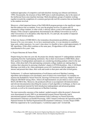 traditional approaches of competitive and individualistic learning (see Johnson and Johnson,
1999). Occasionally, the structure of these SDP teams is multi-disciplinary, due to the nature of
the intellectual focus area (machine learning). Multi-disciplinary groups of students working
together towards the completion of a common goal provide real-life scenarios that are beneficial
to the students involved.

Moreover, a third important feature of the EMD-MLR program pertains to the significant impact
that this endeavor has on students. Every year the program involves 30 seniors and 10
community college students; in other words, it directly affects a total of 80 students during its
lifespan. If this concept is appropriately disseminated to the affiliate Universities (as well as
other Universities) or to disciplines other than the EE, CS, and CpE, the number of impacted
students could increase quickly.

A final, key feature of EMD-MLR is the tremendous dissemination possibilities, primarily
because of its very own nature. As we have mentioned earlier, it is our intention to establish a
large scale, online repository. In a year’s time alone it is feasible to have coded approximately 10
ML algorithms. If this effort continues at the same pace, 50 algorithms will be coded and
experimented in five years’ time.

6. Project Outcomes & Future Plans

Despite being less than one year old, the project has already impacted 31 undergraduate students
originating from the 4 participating institutions. Due to their involvement in EMD-MLR, about
three quarters of undergraduate participants are considering attending graduate school in the near
future, while about half of the participating community college students are making plans to
continue their education by pursuing a bachelor’s degree in STEM disciplines. Also, 4 All-Hands
Meetings were held so far, where participants across all 4 institutions had the opportunity to
interact and present their ideas, their work and results to their peers and other invited guests.

Furthermore, 11 software implementations of well-known and novel Machine Learning
algorithms and techniques were developed, most of which were neural based. As examples we
mention the Probabilistic Neural Network, Growing Cell Structures and Fuzzy Adaptive System
Ellipsoid ARTMAP among others. Almost all implementations are provided as source code and
MATLAB MEX files. Moreover, the produced software is accompanied with demonstrations
and relevant documentation describing the essence of each algorithm or technique, so that it can
serve as educational material for both introductory/undergraduate and advanced graduate
curricula, as well as for research purposes in Machine Learning.

The most noteworthy outcomes of the students’ guided research within the project’s framework
were disseminated in early 2005 to an international journal (Neural Networks) and 4
international/regional conferences (International Joint Conference on Neural Networks,
International Conference on Parallel Processing, ASEE Annual Conference & Exposition and the
National Institute for Staff & Organizational Development Conference). In total, Project EMD-
MLR has supported so far 2 journal papers, 5 conference papers and 1 invited talk.




   Proceedings of the 2005 American Society for Engineering Education Annual Conference & Exposition
                      Copyright © 2005, American Society For Engineering Education
 