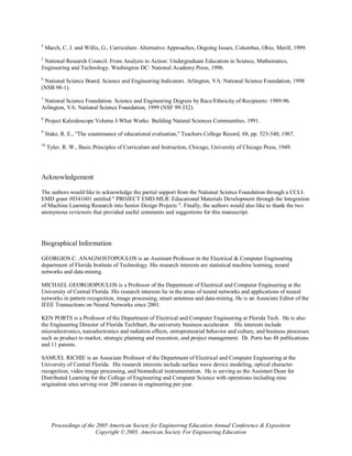4
    March, C. J. and Willis, G., Curriculum: Alternative Approaches, Ongoing Issues, Columbus, Ohio, Merill, 1999.
5
 National Research Council. From Analysis to Action: Undergraduate Education in Science, Mathematics,
Engineering and Technology. Washington DC: National Academy Press, 1996.
6
 National Science Board. Science and Engineering Indicators. Arlington, VA: National Science Foundation, 1998
(NSB 98-1).
7
 National Science Foundation. Science and Engineering Degrees by Race/Ethnicity of Recipients: 1989-96.
Arlington, VA: National Science Foundation, 1999 (NSF 99-332).
8
    Project Kaleidoscope Volume I-What Works: Building Natural Sciences Communities, 1991.
9
    Stake, R. E., "The countenance of educational evaluation," Teachers College Record, 68, pp. 523-540, 1967.
10
     Tyler, R. W., Basic Principles of Curriculum and Instruction, Chicago, University of Chicago Press, 1949.




Acknowledgement

The authors would like to acknowledge the partial support from the National Science Foundation through a CCLI-
EMD grant #0341601 entitled " PROJECT EMD-MLR: Educational Materials Development through the Integration
of Machine Learning Research into Senior Design Projects ". Finally, the authors would also like to thank the two
anonymous reviewers that provided useful comments and suggestions for this manuscript.




Biographical Information

GEORGIOS C. ANAGNOSTOPOULOS is an Assistant Professor in the Electrical & Computer Engineering
department of Florida Institute of Technology. His research interests are statistical machine learning, neural
networks and data mining.

MICHAEL GEORGIOPOULOS is a Professor of the Department of Electrical and Computer Engineering at the
University of Central Florida. His research interests lie in the areas of neural networks and applications of neural
networks in pattern recognition, image processing, smart antennas and data-mining. He is an Associate Editor of the
IEEE Transactions on Neural Networks since 2001.

KEN PORTS is a Professor of the Department of Electrical and Computer Engineering at Florida Tech. He is also
the Engineering Director of Florida TechStart, the university business accelerator. His interests include
microelectronics, nanoelectronics and radiation effects, entrepreneurial behavior and culture, and business processes
such as product to market, strategic planning and execution, and project management. Dr. Ports has 48 publications
and 11 patents.

SAMUEL RICHIE is an Associate Professor of the Department of Electrical and Computer Engineering at the
University of Central Florida. His research interests include surface wave device modeling, optical character
recognition, video image processing, and biomedical instrumentation. He is serving as the Assistant Dean for
Distributed Learning for the College of Engineering and Computer Science with operations including nine
origination sites serving over 200 courses in engineering per year.




       Proceedings of the 2005 American Society for Engineering Education Annual Conference & Exposition
                          Copyright © 2005, American Society For Engineering Education
 