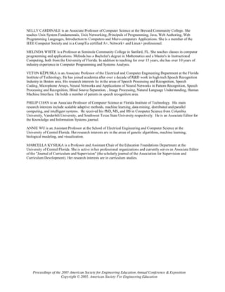 NELLY CARDINALE is an Associate Professor of Computer Science at the Brevard Community College. She
teaches Unix System Fundamentals, Unix Networking, Principals of Programming, Java, Web Authoring, Web
Programming Languages, Introduction to Computers and Micro-computers Applications. She is a member of the
IEEE Computer Society and is a CompTia certified A+, Network+ and Linux+ professional.

MELINDA WHITE is a Professor at Seminole Community College in Sanford, FL. She teaches classes in computer
programming and applications. Melinda has a Bachelor's degree in Mathematics and a Master's in Instructional
Computing, both from the University of Florida. In addition to teaching for over 15 years, she has over 10 years of
industry experience in Computer Programming and Systems Analysis.

VETON KËPUSKA is an Associate Professor of the Electrical and Computer Engineering Department at the Florida
Institute of Technology. He has joined academia after over a decade of R&D work in high-tech Speech Recognition
Industry in Boston area. His research interests lie in the areas of Speech Processing and Recognition, Speech
Coding, Microphone Arrays, Neural Networks and Applications of Neural Networks in Pattern Recognition, Speech
Processing and Recognition, Blind Source Separation, , Image Processing, Natural Language Understanding, Human
Machine Interface. He holds a number of patents in speech recognition area.

PHILIP CHAN is an Associate Professor of Computer Science at Florida Institute of Technology. His main
research interests include scalable adaptive methods, machine learning, data mining, distributed and parallel
computing, and intelligent systems. He received his PhD, MS, and BS in Computer Science from Columbia
University, Vanderbilt University, and Southwest Texas State University respectively. He is an Associate Editor for
the Knowledge and Information Systems journal.

ANNIE WU is an Assistant Professor at the School of Electrical Engineering and Computer Science at the
University of Central Florida. Her research interests are in the areas of genetic algorithms, machine learning,
biological modeling, and visualization.

MARCELLA KYSILKA is a Professor and Assistant Chair of the Education Foundations Department at the
University of Central Florida. She is active in her professional organizations and currently serves as Associate Editor
of the "Journal of Curriculum and Supervision" (the scholarly journal of the Association for Supervision and
Curriculum Development). Her research interests are in curriculum studies.




    Proceedings of the 2005 American Society for Engineering Education Annual Conference & Exposition
                       Copyright © 2005, American Society For Engineering Education
 