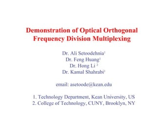 Demonstration of Optical Orthogonal
Frequency Division Multiplexing
Dr. Ali Setoodehnia1
Dr. Feng Huang1
Dr. Hong Li 2
Dr. Kamal Shahrabi1
email: asetoode@kean.edu
1. Technology Department, Kean University, US
2. College of Technology, CUNY, Brooklyn, NY

 