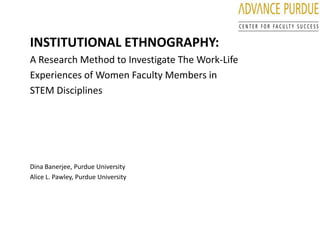 INSTITUTIONAL ETHNOGRAPHY: A Research Method to Investigate The Work-Life  Experiences of Women Faculty Members in  STEM Disciplines Dina Banerjee, Purdue University Alice L. Pawley, Purdue University 