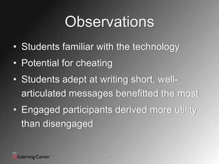 Observations
• Students familiar with the technology
• Potential for cheating
• Students adept at writing short, well-
  articulated messages benefitted the most
• Engaged participants derived more utility
  than disengaged


                      12
 
