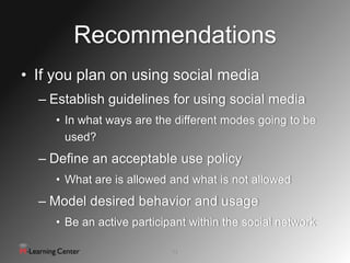 Recommendations
• If you plan on using social media
  – Establish guidelines for using social media
     • In what ways are the different modes going to be
       used?
  – Define an acceptable use policy
     • What are is allowed and what is not allowed
  – Model desired behavior and usage
     • Be an active participant within the social network

                            13
 