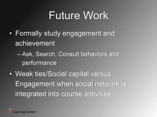 Future Work
• Formally study engagement and
  achievement
  – Ask, Search, Consult behaviors and
    performance
• Weak ties/Social capital versus
  Engagement when social network is
  integrated into course activities

                       14
 
