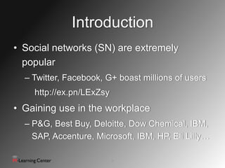 Introduction
• Social networks (SN) are extremely
  popular
  – Twitter, Facebook, G+ boast millions of users
    http://ex.pn/LExZsy
• Gaining use in the workplace
  – P&G, Best Buy, Deloitte, Dow Chemical, IBM,
    SAP, Accenture, Microsoft, IBM, HP, Eli Lilly…

                          2
 