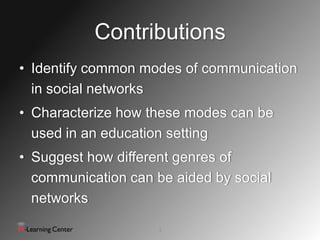 Contributions
• Identify common modes of communication
  in social networks
• Characterize how these modes can be
  used in an education setting
• Suggest how different genres of
  communication can be aided by social
  networks
                     3
 