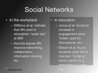 Social Networks
• In the workplace                • In education
  – DiMicco et al. indicate         – Junco et al. found an
    that SN used to                   increase in
    strengthen “weak ties”            engagement when
    at IBM                            Twitter used for
  – Asunda argues SN                  discussions, etc.
    improve networking,             – Ellison et al. found
    collaboration,                    students used SN to
    information sharing,              maintain “bridging”
    etc.                              social capital (e.g.,
                                      strengthening weak
                              4       ties)
 