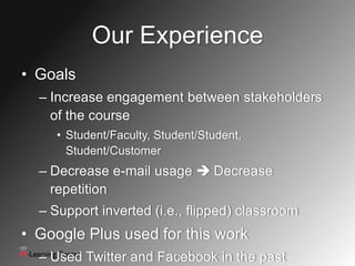 Our Experience
• Goals
  – Increase engagement between stakeholders
    of the course
     • Student/Faculty, Student/Student,
       Student/Customer
  – Decrease e-mail usage  Decrease
    repetition
  – Support inverted (i.e., flipped) classroom
• Google Plus used for this work
  – Used Twitter and Facebook in the past
                       5
 
