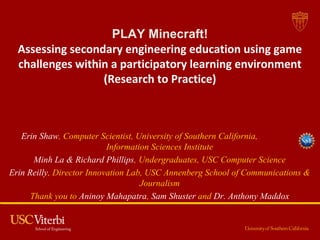 PLAY Minecraft!
Assessing secondary engineering education using game
challenges within a participatory learning environment
(Research to Practice)
Strand: Addressing the NGSS: Supporting K-12 Teachers in Engineering
Pedagogy and Engineering-Science Connections
Erin Shaw, Computer Scientist, University of Southern California,
Information Sciences Institute
Minh La & Richard Phillips, Undergraduates, USC Computer Science
Erin Reilly, Director Innovation Lab, USC Annenberg School of Communications &
Journalism
Thank you to Aninoy Mahapatra, Sam Shuster and Dr. Anthony Maddox
 