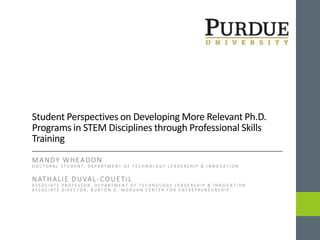 Student Perspectives on Developing More Relevant Ph.D.
Programs in STEM Disciplines through Professional Skills
Training
MANDY WHEADON
D O C T O R A L S T U D E N T , D E P A R T M E N T O F T E C H N O L O G Y L E A D E R S H I P & I N N O V A T I O N
NATHALIE DUVAL-COUETIL
A S S O C I A T E P R O F E S S O R , D E P A R T M E N T O F T E C H N O L O G Y L E A D E R S H I P & I N N O V A T I O N
A S S O C I A T E D I R E C T O R , B U R T O N D . M O R G A N C E N T E R F O R E N T R E P R E N E U R S H I P
 