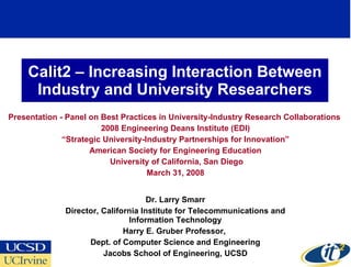 Calit2 – Increasing Interaction Between Industry and University Researchers Presentation - Panel on Best Practices in University-Industry Research Collaborations  2008 Engineering Deans Institute (EDI) “ Strategic University-Industry Partnerships for Innovation” American Society for Engineering Education University of California, San Diego March 31, 2008 Dr. Larry Smarr Director, California Institute for Telecommunications and Information Technology Harry E. Gruber Professor,  Dept. of Computer Science and Engineering Jacobs School of Engineering, UCSD 
