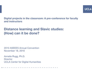 Digital projects in the classroom: A pre-conference for faculty
and instructors
Distance learning and Slavic studies:
(How) can it be done?
2010 ASEEES Annual Convention
November 18, 2010
Annelie Rugg, Ph.D.
Director
UCLA Center for Digital Humanities
 