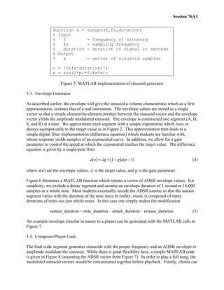 Session 76A3
function x = singen(f,fs,duration)
% Input
% f - frequency of sinusoid
% fs - sampling frequency
% duration - duration of signal in seconds
% Output
% x - vector of sinusoid samples
n = [0:fs*duration]';
x = sin(2*pi*f/fs*n);
Figure 5: MATLAB implementation of sinusoid generator
3.3. Envelope Generator
As described earlier, the envelope will give the sinusoid a volume characteristic which as a first
approximation, imitates that of a real instrument. The envelope values are stored as a single
vector so that a simple element-by-element product between the sinusoid vector and the envelope
vector yields the amplitude modulated sinusoid. The envelope is constructed one segment (A, D,
S, and R) at a time. We approximate each segment with a simple exponential which rises or
decays asympotically to the target value as in Figure 2. This approximation then leads to a
simple digital filter implementation (difference equation) which students are familiar with,
whose response yields samples of an exponential curve. In addition, we allow for a gain
parameter to control the speed at which the exponential reaches the target value. The difference
equation is given by a single-pole filter
a n ag g a n( ) = + −( ) −( )ˆ 1 1 (4)
where a(n) are the envelope values, ˆa is the target value, and g is the gain parameter.
Figure 6 illustrates a MATLAB function which returns a vector of ADSR envelope values. For
simplicity, we exclude a decay segment and assume an envelope duration of 1 second or 16,000
samples or a whole note. Most students eventually recode the ADSR routine so that the sustain
segment varies with the duration of the note since in reality, music is composed of many
durations of notes not just whole notes. In this case one simply makes the modification
sustain_duration = note_duration – attack_duration – release_duration. (5)
An example envelope (similar in nature to a piano) can be generated with the MATLAB calls in
Figure 7.
3.4. Composer/Player Code
The final code segment generates sinusoids with the proper frequency and an ADSR envelope to
amplitude modulate the sinusoid. While there is great flexibility here, a simple MATLAB code
is given in Figure 8 (assuming the ADSR vector from Figure 7). In order to play a full song, the
modulated sinusoid vectors would be concatenated together before playback. Finally, chords can
 
