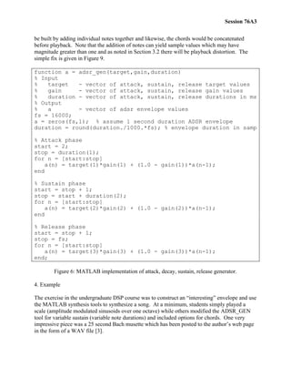 Session 76A3
be built by adding individual notes together and likewise, the chords would be concatenated
before playback. Note that the addition of notes can yield sample values which may have
magnitude greater than one and as noted in Section 3.2 there will be playback distortion. The
simple fix is given in Figure 9.
function a = adsr_gen(target,gain,duration)
% Input
% target - vector of attack, sustain, release target values
% gain - vector of attack, sustain, release gain values
% duration - vector of attack, sustain, release durations in ms
% Output
% a - vector of adsr envelope values
fs = 16000;
a = zeros(fs,1); % assume 1 second duration ADSR envelope
duration = round(duration./1000.*fs); % envelope duration in samp
% Attack phase
start = 2;
stop = duration(1);
for n = [start:stop]
a(n) = target(1)*gain(1) + (1.0 - gain(1))*a(n-1);
end
% Sustain phase
start = stop + 1;
stop = start + duration(2);
for n = [start:stop]
a(n) = target(2)*gain(2) + (1.0 - gain(2))*a(n-1);
end
% Release phase
start = stop + 1;
stop = fs;
for n = [start:stop]
a(n) = target(3)*gain(3) + (1.0 - gain(3))*a(n-1);
end;
Figure 6: MATLAB implementation of attack, decay, sustain, release generator.
4. Example
The exercise in the undergraduate DSP course was to construct an “interesting” envelope and use
the MATLAB synthesis tools to synthesize a song. At a minimum, students simply played a
scale (amplitude modulated sinusoids over one octave) while others modified the ADSR_GEN
tool for variable sustain (variable note durations) and included options for chords. One very
impressive piece was a 25 second Bach musette which has been posted to the author’s web page
in the form of a WAV file [3].
 