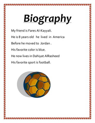 Biography
My friend is Fares Al-Kayyali.
He is 8 years old he lived in America
Before he moved to Jordan .
His favorite color is blue.
He now lives in Dahiyat AlRasheed
His favorite sport is football.
 