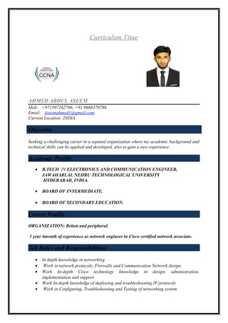 Curriculum Vitae
AHMED ABDUL ASEEM
Mob: +971507162766, +91 9666379786
Email: Aseemahmed1@gmail.com
Current Location: INDIA
Objective
Seeking a challenging career in a reputed organization where my academic background and
technical skills can be applied and developed, also to gain a new experience.
Academic Profile
• B.TECH IN ELECTRONICS AND COMMUNICATION ENGINEER,
JAWAHARLAL NEHRU TECHNOLOGICAL UNIVERSITY
HYDERABAD, INDIA.
• BOARD OF INTERMEDIATE.
• BOARD OF SECONDARY EDUCATION.
Career Profile
ORGANIZATION: Briton and peripheral.
1 year 6month of experience as network engineer in Cisco certified network associate.
Job Roles and Responsibilities:
• In depth knowledge in networking
• Work in network protocols, Firewalls and Communication Network design.
• Work In-depth Cisco technology knowledge in design, administration,
implementation and support
• Work In-depth knowledge of deploying and troubleshooting IP protocols
• Work in Configuring, Troubleshooting and Testing of networking system
 