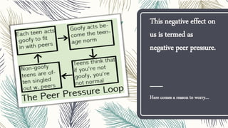 This negative effect on
us is termed as
negative peer pressure.
Here comes a reason to worry…
 