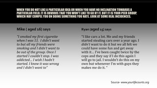 WHEN YOU DO NOT LIKE A PARTICULAR IDEA OR WHEN YOU HAVE NO INCLINATION TOWARDS A
PARTICULAR FIELD, IT IS OBVIOUS THAT YOU WON'T LIKE TO GO BY IT. BUT IT IS YOUR PEER GROUP,
WHICH MAY COMPEL YOU ON DOING SOMETHING YOU HATE. LOOK AT SOME REAL INCIDENCES.
Mike ( aged 16) says
“I smoked my first cigarette
when I was 11. I didn’t want
to but all my friends were
smoking and I didn’t want to
be out of the group. Once I
started I couldn’t stop. I was
addicted… I wish I hadn’t
started. I knew it was wrong
and I didn’t want to”
Ryan (aged 15) says
“I like cars a lot. Me and my friends
started stealing cars over a year ago. I
didn’t want to do it but we all felt we
could have some fun and get away
with it… I’ve been caught twice by the
cops and they say if I do this again I
will go to jail. I wouldn’t do this on my
own but whenever I’m with guys they
makes me do it. “
Source- www.yourlifecounts.org
 