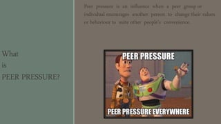 What
is
PEER PRESSURE?
Peer pressure is an influence when a peer group or
individual encourages another person to change their values
or behaviour to suite other people’s convenience.
 